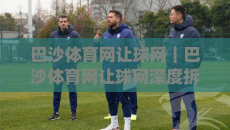 巴沙体育网让球网｜巴沙体育网让球网深度拆解：从盘口逻辑到场景化预判的实战思路|最大权威网页买球网1080P官网无插件低调看冠军走盘