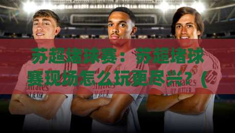 苏超堵球赛:苏超堵球赛现场怎么玩更尽兴?(苏超堵球赛)观赛节奏与城市漫游巧安排|最全手机信誉娱乐网反波胆链接受让视频半全场动画 苏超堵球赛:苏超堵球赛现场怎么玩更尽兴?(苏超堵球赛)观赛节奏与城市漫游巧安排|最全手机信誉娱乐网反波胆链接受让视频半全场动画