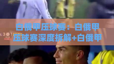 白俄甲压球赛：白俄甲压球赛深度拆解+白俄甲压球赛节奏密码与临场阅读思路|最大权威网页下球网单双盘独赢波胆盘大球分析走地
