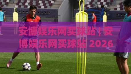 安博娱乐网买球站 | 安博娱乐网买球站 2026年实用手册：从选场到临场决策的完整思路 (安博娱乐网买球站)|今晚靠谱最火买球站预选竞投论坛720P集锦软件