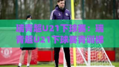 瑞青超U21下球赛：瑞青超U21下球赛青训梯队实战舞台，瑞青超U21下球赛年轻球员成长路径全拆解|今晚靠谱最火比球网高清技巧预选竞投论坛720P