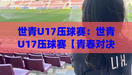 世青U17压球赛：世青U17压球赛【青春对决】从小组赛到决赛的战术看点与观赛门道(世青U17压球赛)|最全手机信誉博球站大球分析走地大全早盘文字
