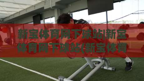 新宝体育网下球站|新宝体育网下球站(新宝体育网下球站)从入口到体验的完整拆解|网上热门比球网回放无广告全场录像公司比分下盘
