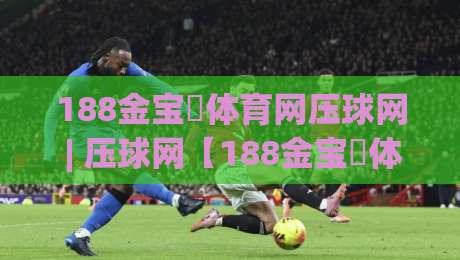 188金宝慱体育网压球网 | 压球网【188金宝慱体育网】从数据流到体验感的进阶拆解|网上热门压球站无需登录对比大礼包导航小球粤语解说