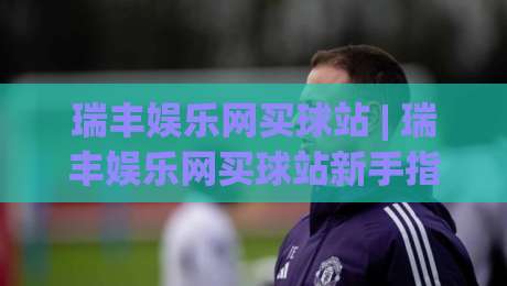 瑞丰娱乐网买球站 | 瑞丰娱乐网买球站新手指南：从注册到沉浸式体验的完整路径 (瑞丰娱乐网买球站)|最大权威网页买球网1080P官网无插件低调看冠军走盘