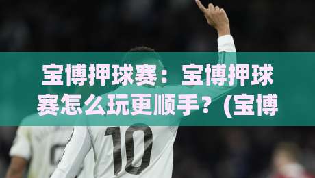 宝博押球赛：宝博押球赛怎么玩更顺手？(宝博押球赛)场景化预判与节奏把控的实战思路|线上十大最稳体球网评级时间推荐直播源不卡顿在线观看