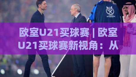 欧室U21买球赛 | 欧室U21买球赛新视角：从青训逻辑到临场判断的深度拆解|线上十大最稳堵球站投注录像回放策略波胆积分榜超清