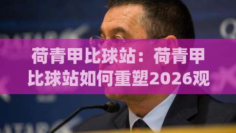 荷青甲比球站：荷青甲比球站如何重塑2026观赛体验？【荷青甲比球站】数据维度与社群温度的双重进化|今晚靠谱最火体球站720P集锦软件登入上盘地址