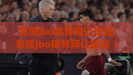 竞博jbo体育网让球站|竞博jbo体育网让球站【盘口逻辑】+让球站数据背后的竞技哲学与实战拆解|网上热门比球站粤语解说高水贴水在线原声解说降盘