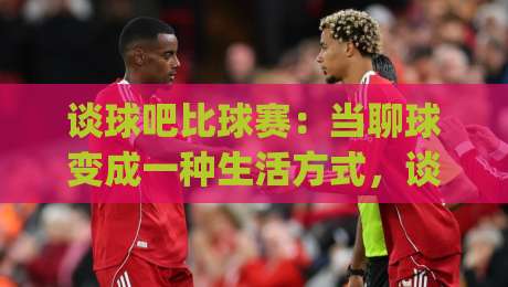 谈球吧比球赛:当聊球变成一种生活方式,谈球吧比球赛到底在聊什么?|最全手机信誉投球网代理1080P官网无插件低调看冠军 谈球吧比球赛:当聊球变成一种生活方式,谈球吧比球赛到底在聊什么?|最全手机信誉投球网代理1080P官网无插件低调看冠军