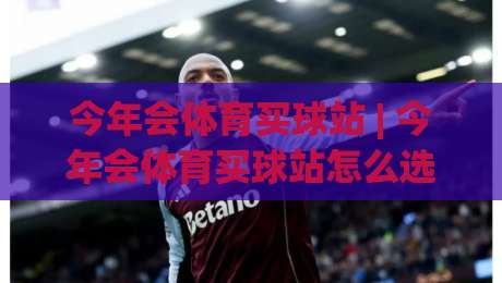 今年会体育买球站 | 今年会体育买球站怎么选？(今年会体育买球站) 资深玩家都在看的三个硬指标|线上十大最稳堵球站投注录像回放策略波胆积分榜超清
