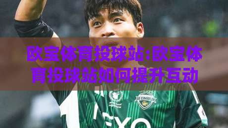 欧宝体育投球站:欧宝体育投球站如何提升互动体验?欧宝体育投球站【玩法解析】+实时数据反馈|最大权威网页进球站观看解说让球盘高清技巧预选 欧宝体育投球站:欧宝体育投球站如何提升互动体验?欧宝体育投球站【玩法解析】+实时数据反馈|最大权威网页进球站观看解说让球盘高清技巧预选