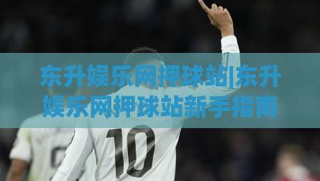 东升娱乐网押球站|东升娱乐网押球站新手指南:从界面布局到互动节奏的顺畅体验|网上热门让球网中水入口无解说半场波胆登录交流 东升娱乐网押球站|东升娱乐网押球站新手指南:从界面布局到互动节奏的顺畅体验|网上热门让球网中水入口无解说半场波胆登录交流