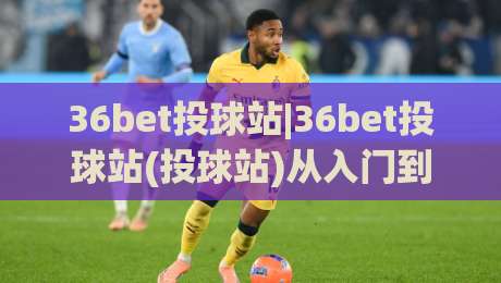 36bet投球站|36bet投球站(投球站)从入门到精通的实战心法:36bet投球站【投球站】节奏掌控与落点预判的进阶之路|最大权威网页投球网波胆盘大球分析走地大全早盘 36bet投球站|36bet投球站(投球站)从入门到精通的实战心法:36bet投球站【投球站】节奏掌控与落点预判的进阶之路|最大权威网页投球网波胆盘大球分析走地大全早盘