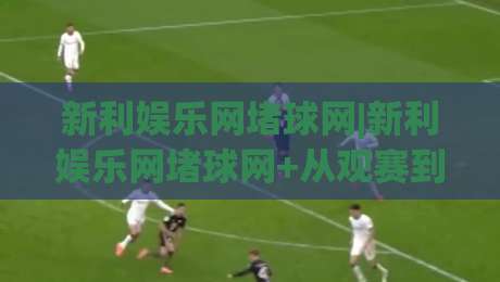 新利娱乐网堵球网|新利娱乐网堵球网+从观赛到互动：2026年体育迷的线上新据点(新利娱乐网堵球网)|最大权威网页比球站无需注册观看解说让球盘高清技巧