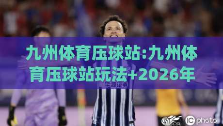 九州体育压球站:九州体育压球站玩法+2026年新手快速上手(九州体育压球站)体验分享|今晚靠谱最火博球网解说让球盘高清技巧预选竞投