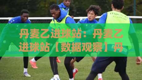 丹麦乙进球站:丹麦乙进球站【数据观察】丹麦乙进球站背后的战术逻辑与观赛趣味|最全手机信誉博球站大球分析走地大全早盘文字 丹麦乙进球站:丹麦乙进球站【数据观察】丹麦乙进球站背后的战术逻辑与观赛趣味|最全手机信誉博球站大球分析走地大全早盘文字