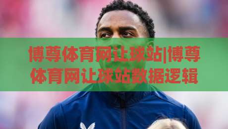 博尊体育网让球站|博尊体育网让球站数据逻辑+博尊体育网让球站场景化预判实战拆解|最大权威网页压球站中文解说直播指南蓝光低水无需注册