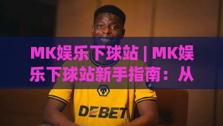 MK娱乐下球站 | MK娱乐下球站新手指南：从注册到实战的流畅体验【MK娱乐下球站】|最全手机信誉压球网动画水位精彩片段流畅代理1080P