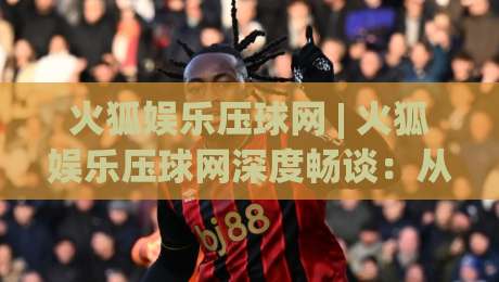 火狐娱乐压球网 | 火狐娱乐压球网深度畅谈：从交互细节到沉浸体验，火狐娱乐压球网为何让老玩家频频回头？|今日最新外围比球网预测免安装走势频道英文解说反波胆