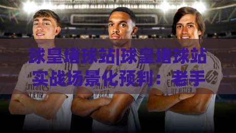 球皇堵球站|球皇堵球站实战场景化预判：老手都在用的节奏拆解思路【球皇堵球站】|今日最新外围体球网网址球盘平台赛后回放JRS大小球