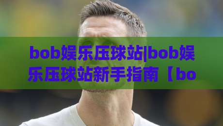 bob娱乐压球站|bob娱乐压球站新手指南【bob娱乐压球站】从入门到上手的实用心得分享|最全手机信誉买球网链接受让视频半全场动画水位