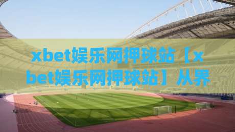 xbet娱乐网押球站【xbet娱乐网押球站】从界面逻辑到交互节奏，聊聊它为什么让人一用就顺手|最大权威网页押球站直播指南蓝光低水无需注册观看
