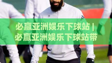 必赢亚洲娱乐下球站 | 必赢亚洲娱乐下球站带你读懂2026年互动娱乐新节奏：从界面到体验的完整拆解|今日最新外围娱乐网在线原声解说降盘APP网址球盘