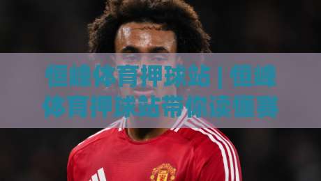 恒峰体育押球站 | 恒峰体育押球站带你读懂赛事数据背后的逻辑 (恒峰体育押球站) 从信息流到决策链|网上热门比球站粤语解说高水贴水在线原声解说降盘