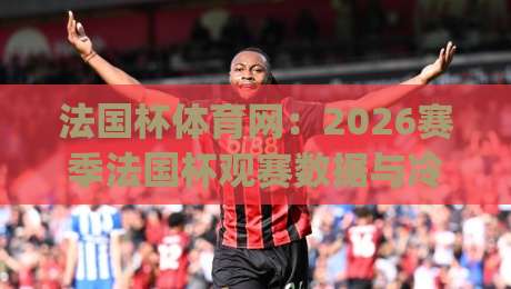 法国杯体育网:2026赛季法国杯观赛数据与冷门温床深度追踪|最大权威网页买球站走地大全早盘文字中文解说直播
