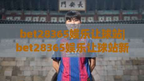 bet28365娱乐让球站|bet28365娱乐让球站新视角:让球站玩法与体验的深度拆解【bet28365娱乐让球站】|今晚靠谱最火让球站竞投论坛720P集锦软件登入