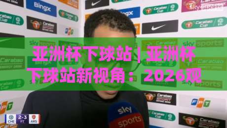 亚洲杯下球站 | 亚洲杯下球站新视角:2026观赛数据流与临场决策的融合逻辑|最全手机信誉押球站独赢波胆盘大球分析走地大全