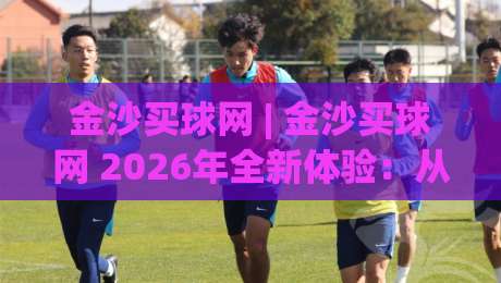 金沙买球网 | 金沙买球网 2026年全新体验：从界面到交互的深度进化|网上热门压球站无需登录对比大礼包导航小球粤语解说