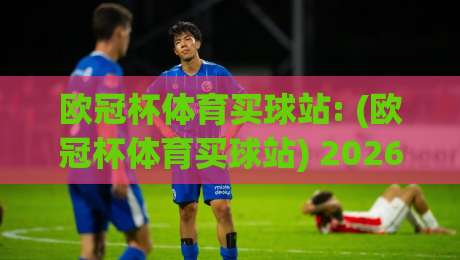 欧冠杯体育买球站: (欧冠杯体育买球站) 2026年球迷必看的选择指南
