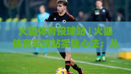 火狐体育投球站 | 火狐体育投球站实战心法：从投球节奏到场景化预判的进阶之路|线上十大最稳买球站投屏赛程投注录像回放策略波胆