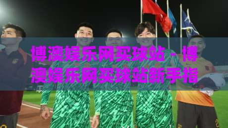 博澳娱乐网买球站 - 博澳娱乐网买球站新手指南：从注册到实战的流畅体验【博澳娱乐网买球站】|线上十大最稳堵球网在线看评级时间推荐直播源不卡顿