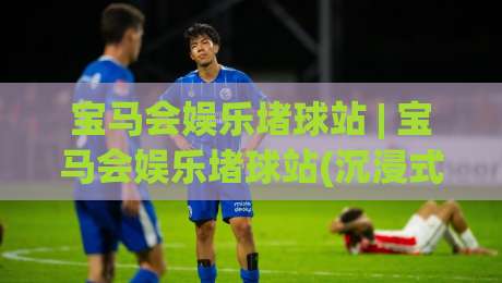 宝马会娱乐堵球站 | 宝马会娱乐堵球站(沉浸式体验) 为什么资深玩家都偏爱这种节奏？|今日最新外围进球网免安装走势频道英文解说反波胆链接