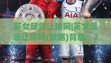 英女足总让球网|英女足总让球网(数据)背后:2026赛季女足让球走势与实战拆解【英女足总让球网】|网上热门买球网俱乐部中水入口无解说半场波胆登录