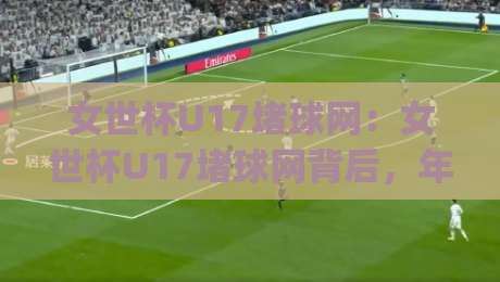女世杯U17堵球网：女世杯U17堵球网背后，年轻门将如何用反应改写比分？【女世杯U17堵球网】|网上热门博球网攻略排名回放无广告全场录像公司