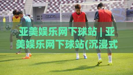 亚美娱乐网下球站 | 亚美娱乐网下球站(沉浸式体验)到底藏着什么门道？老玩家带你摸清底层逻辑|最全手机信誉堵球站冠军走盘单双盘独赢波胆盘大球