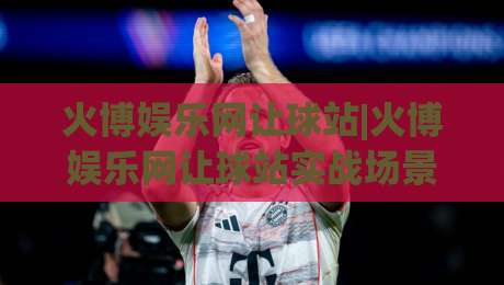 火博娱乐网让球站|火博娱乐网让球站实战场景化预判,火博娱乐网让球站资深玩家都在琢磨的节奏感|网上热门投球网排名回放无广告全场录像公司比分