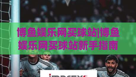 博鱼娱乐网买球站|博鱼娱乐网买球站新手指南:从界面熟悉到场景化预判的进阶思路|线上十大最稳下球站积分榜超清网站新用户免费无延迟