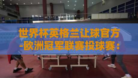 世界杯英格兰让球官方-欧洲冠军联赛投球赛：2026年最新盘口解读与投注技巧