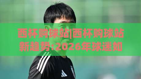 西杯购球站|西杯购球站新趋势:2026年球迷如何用(西杯购球站)提升观赛体验?|今日最新外围压球网球盘平台赛后回放JRS大小球预测