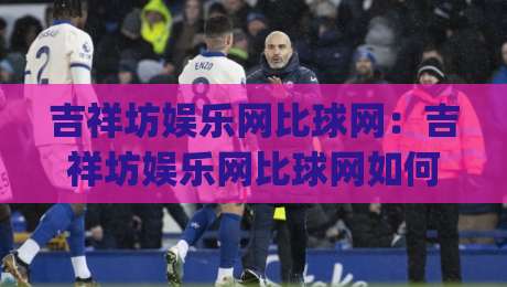 吉祥坊娱乐网比球网：吉祥坊娱乐网比球网如何让赛事数据更有温度？(吉祥坊娱乐网比球网)背后藏着哪些体验巧思|今晚靠谱最火进球站社区排行信号赔率升盘在线看