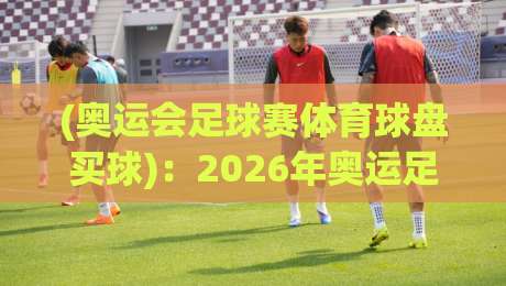 (奥运会足球赛体育球盘买球)：2026年奥运足球投注新趋势，资深玩家实战指南