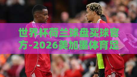 世界杯荷兰球盘买球官方-2026美加墨体育足球买球赛：老球迷的实战避坑指南