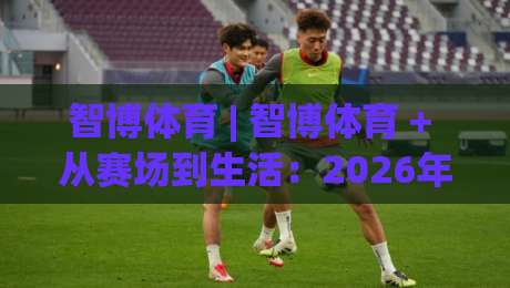 智博体育 | 智博体育 + 从赛场到生活：2026年体育生态的三种打开方式 - 智博体育|今晚靠谱最火押球网无需注册观看解说让球盘高清技巧
