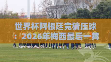 世界杯阿根廷竞猜压球：2026年梅西最后一舞？夺冠赔率、热门投注玩法与新手避坑指南