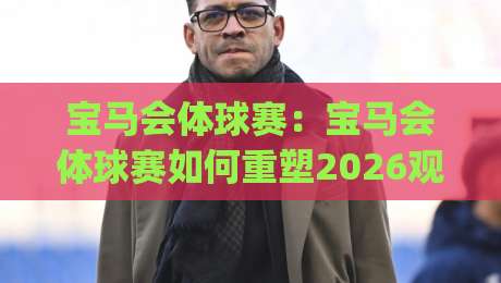 宝马会体球赛:宝马会体球赛如何重塑2026观赛体验?(宝马会体球赛)三大趋势+【宝马会体球赛】社交新玩法|最大权威网页堵球站早盘文字中文解说直播指南蓝光
